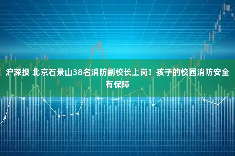 沪深投 北京石景山38名消防副校长上岗！孩子的校园消防安全有保障