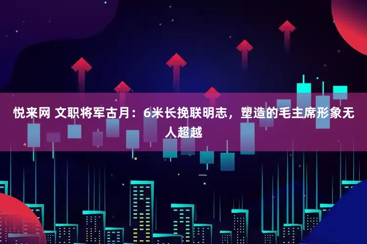 悦来网 文职将军古月：6米长挽联明志，塑造的毛主席形象无人超越