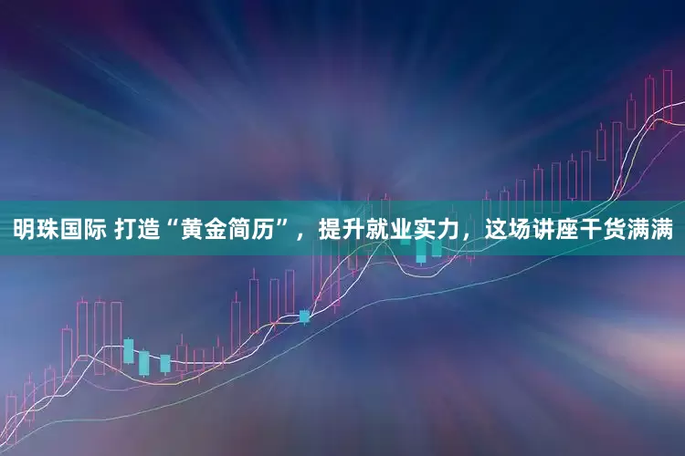 明珠国际 打造“黄金简历”，提升就业实力，这场讲座干货满满